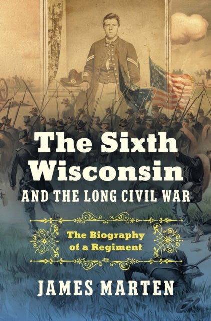 The Sixth Wisconsin and the Long Civil War - The Biography of a Regiment