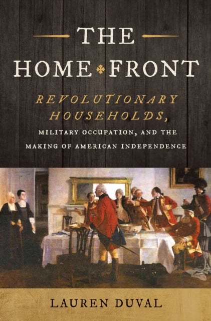 The Home Front - Revolutionary Households, Military Occupation, and the Making of American Independence