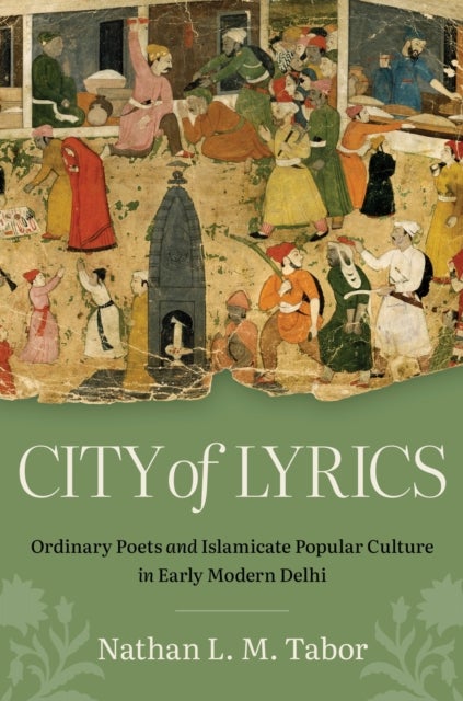 City of Lyrics - Ordinary Poets and Islamicate Popular Culture in Early Modern Delhi