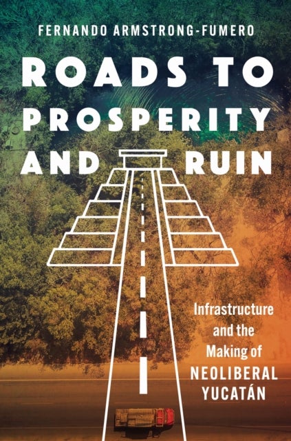 Roads to Prosperity and Ruin - Infrastructure and the Making of Neoliberal Yucatan