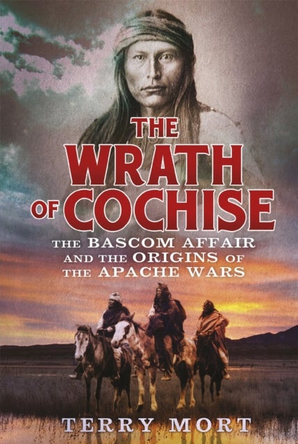 The Wrath of Cochise - The Bascom Affair and the Origins of the Apache Wars