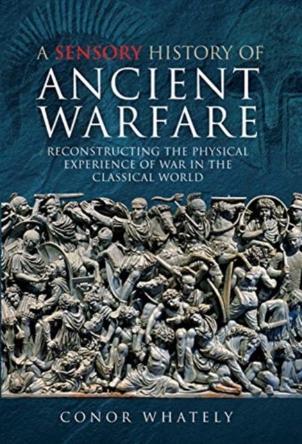 A Sensory History of Ancient Warfare - Reconstructing the Physical Experience of War in the Classical World