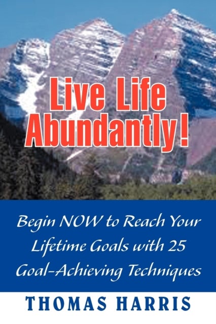Live Life Abundantly! - Begin Now to Reach Your Lifetime Goals with 25 Goal-Achieving Techniques