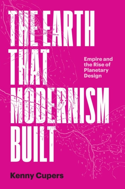 The Earth That Modernism Built - Empire and the Rise of Planetary Design