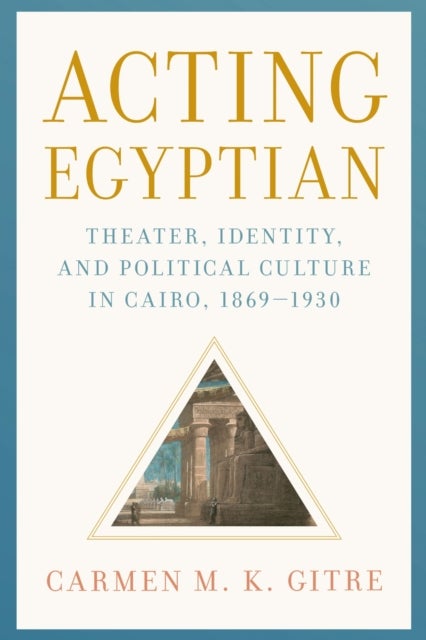 Acting Egyptian - Theater, Identity, and Political Culture in Cairo, 1869–1930