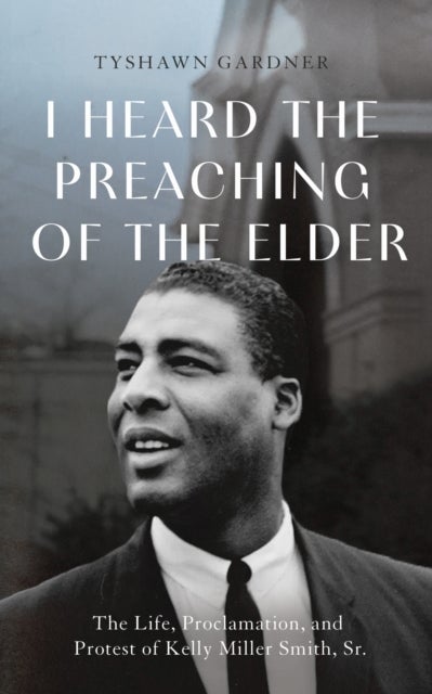 I Heard the Preaching of the Elder - The Life, Proclamation, and Protest of Kelly Miller Smith, Sr.