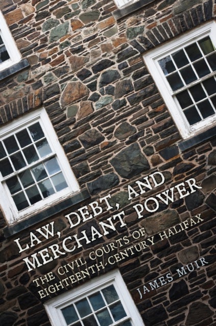 Law, Debt, and Merchant Power - The Civil Courts of Eighteenth-Century Halifax