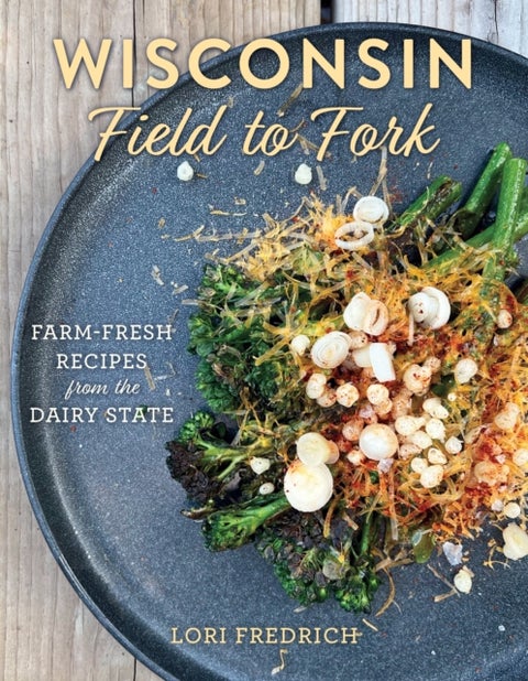 Wisconsin Field to Fork - Farm-Fresh Recipes from the Dairy State
