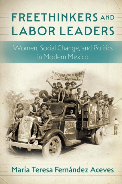 Freethinkers and Labor Leaders - Women, Social Change, and Politics in Modern Mexico
