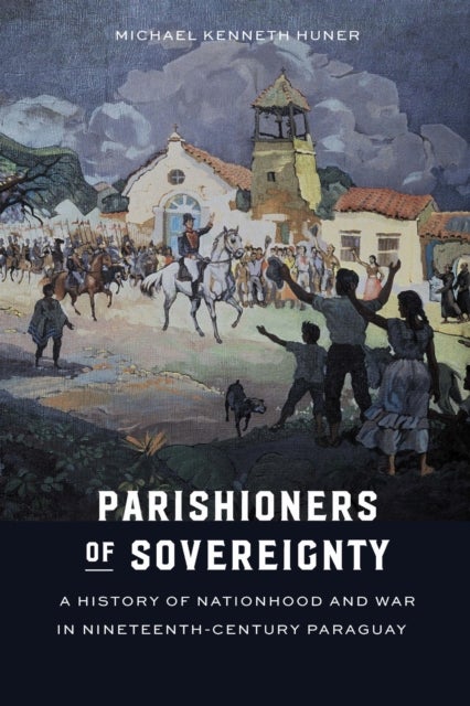Parishioners of Sovereignty - A History of Nationhood and War in Nineteenth-Century Paraguay
