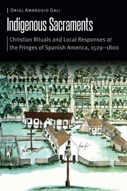 Indigenous Sacraments - Christian Rituals and Local Responses at the Fringes of Spanish America, 1529–1800