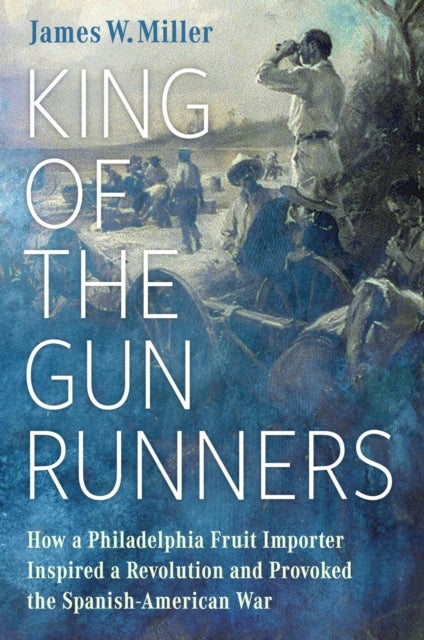 King of the Gunrunners - How a Philadelphia Fruit Importer Inspired a Revolution and Provoked the Spanish-American War