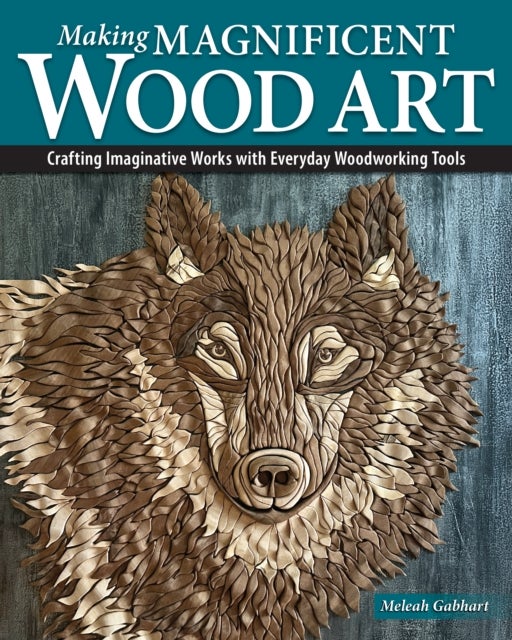 Making Magnificent Wood Art - Crafting Imaginative Works with Everyday Woodworking Tools