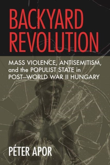 Backyard Revolution - Mass Violence, Antisemitism, and the Populist State in Post–World War II Hungary
