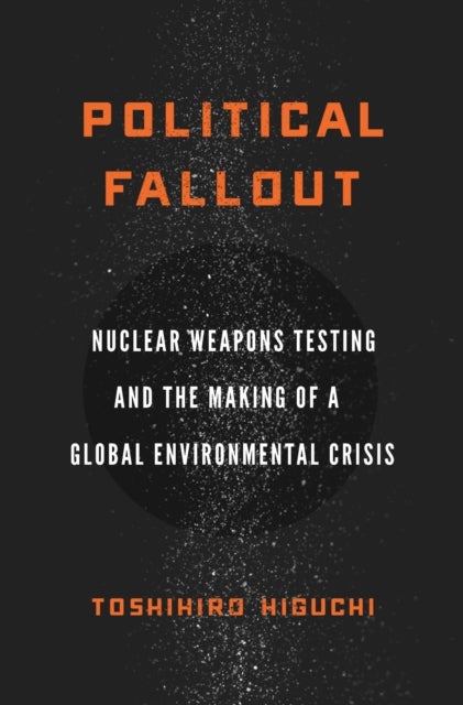 Political Fallout - Nuclear Weapons Testing and the Making of a Global Environmental Crisis