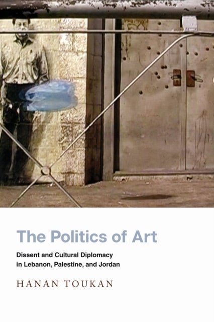 The Politics of Art - Dissent and Cultural Diplomacy in Lebanon, Palestine, and Jordan
