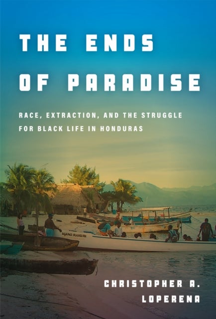 The Ends of Paradise - Race, Extraction, and the Struggle for Black Life in Honduras