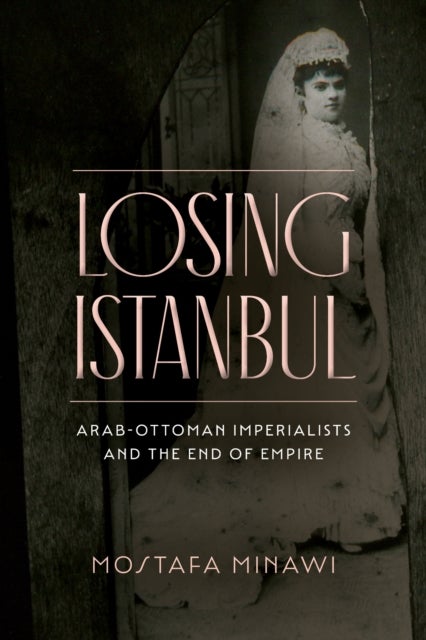 Losing Istanbul - Arab-Ottoman Imperialists and the End of Empire