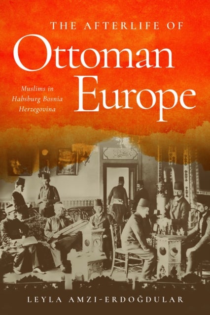 The Afterlife of Ottoman Europe - Muslims in Habsburg Bosnia Herzegovina