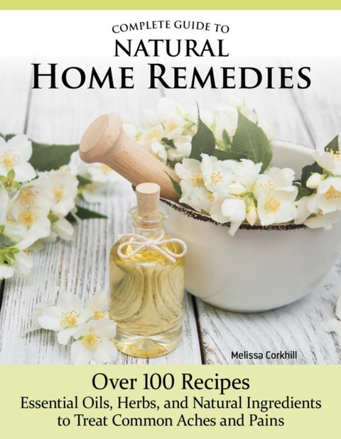 Complete Guide to Natural Home Remedies - Over 100 Recipes—Essential Oils, Herbs, and Natural Ingredients to Treat Common Aches and Pains