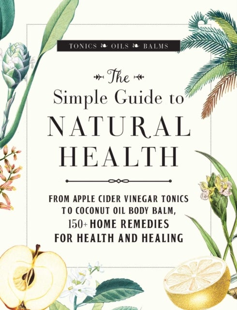 The Simple Guide to Natural Health - From Apple Cider Vinegar Tonics to Coconut Oil Body Balm, 150+ Home Remedies for Health and Healing