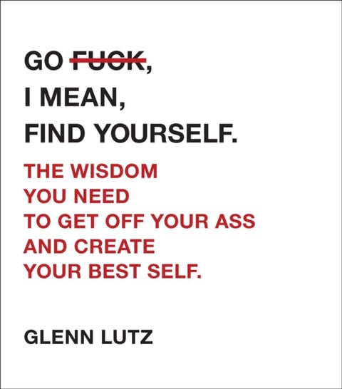 Go F*ck, I Mean, Find Yourself. - The Wisdom You Need to Get Off Your Ass and Create Your Best Self.