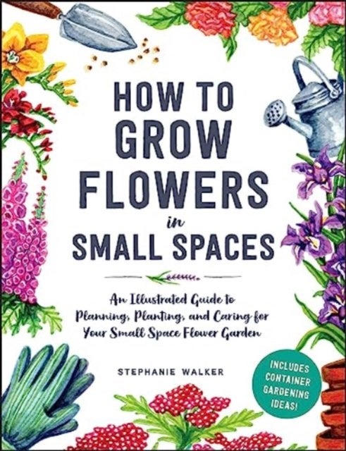 How to Grow Flowers in Small Spaces - An Illustrated Guide to Planning, Planting, and Caring for Your Small Space Flower Garden