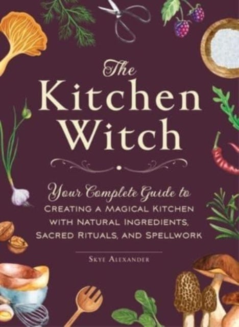 The Kitchen Witch - Your Complete Guide to Creating a Magical Kitchen with Natural Ingredients, Sacred Rituals, and Spellwork