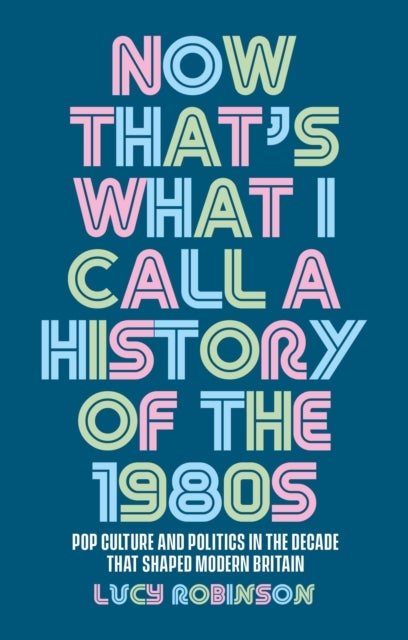 Now That's What I Call a History of the 1980s - Pop Culture and Politics in the Decade That Shaped Modern Britain