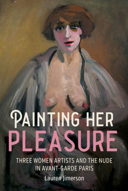 Painting Her Pleasure - Three Women Artists and the Nude in Avant-Garde Paris