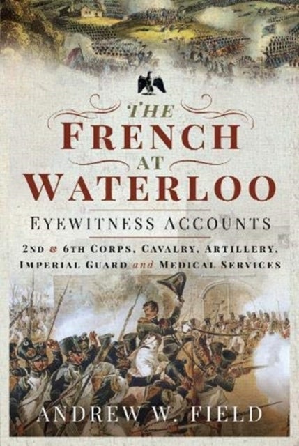 The French at Waterloo: Eyewitness Accounts - 2nd and 6th Corps, Cavalry, Artillery, Foot Guard and Medical Services