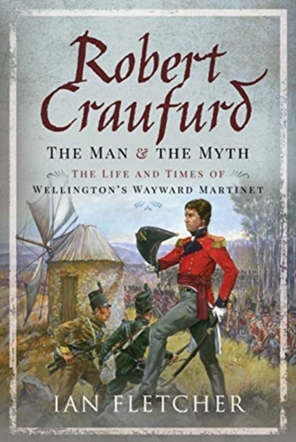 Robert Craufurd: The Man and the Myth - The Life and Times of Wellington's Wayward Martinet