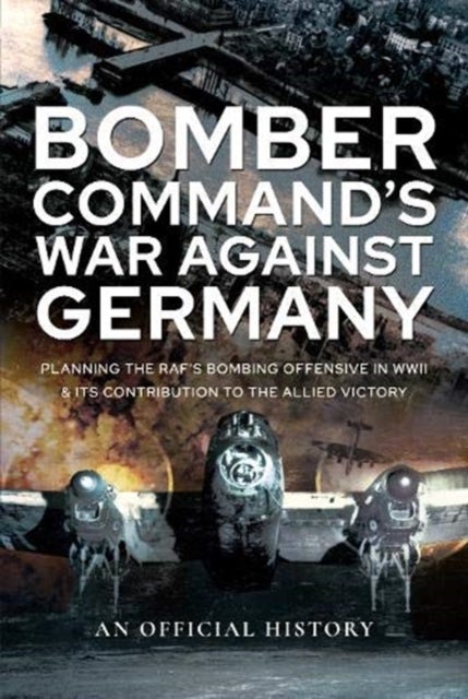 Bomber Command's War Against Germany - Planning the RAF's Bombing Offensive in WWII and its Contribution to the Allied Victory
