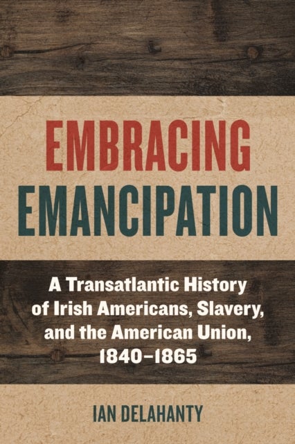 Embracing Emancipation - A Transatlantic History of Irish Americans, Slavery, and the American Union, 1840-1865