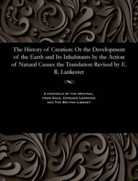 The History of Creation - Or the Development of the Earth and Its Inhabitants by the Action of Natural Causes the Translation Revised by E. R. Lankester
