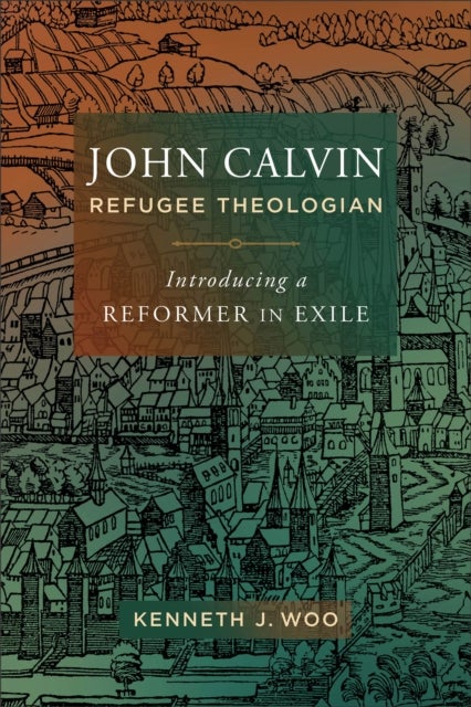John Calvin, Refugee Theologian - Introducing a Reformer in Exile