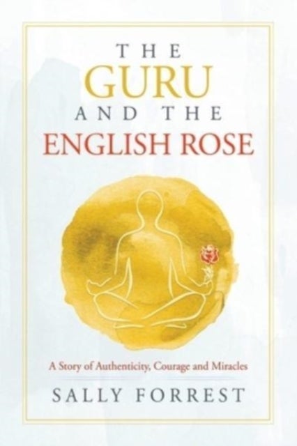 The Guru and the English Rose - A Story of Authenticity, Courage and Miracles