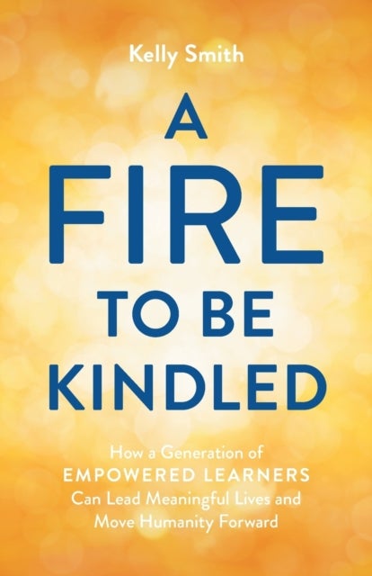 A Fire to Be Kindled - How a Generation of Empowered Learners Can Lead Meaningful Lives and Move Humanity Forward