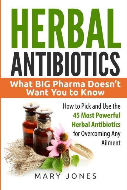 Herbal Antibiotics - What BIG Pharma Doesn't Want You to Know - How to Pick and Use the 45 Most Powerful Herbal Antibiotics for Overcoming Any Ailment