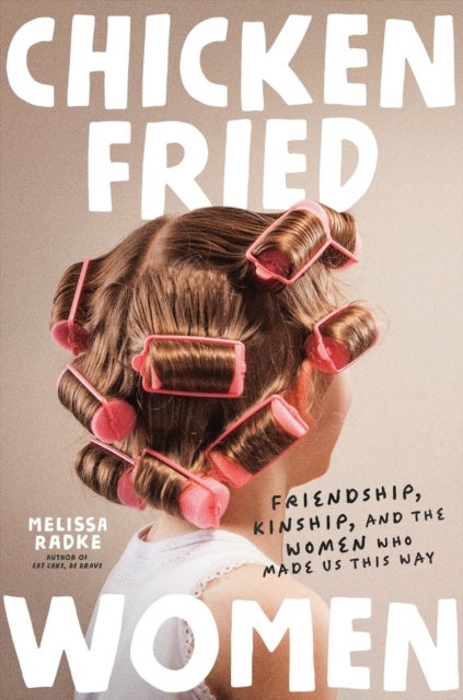 Chicken-Fried Women - Friendship, Kinship, and the Women Who Made Us This Way