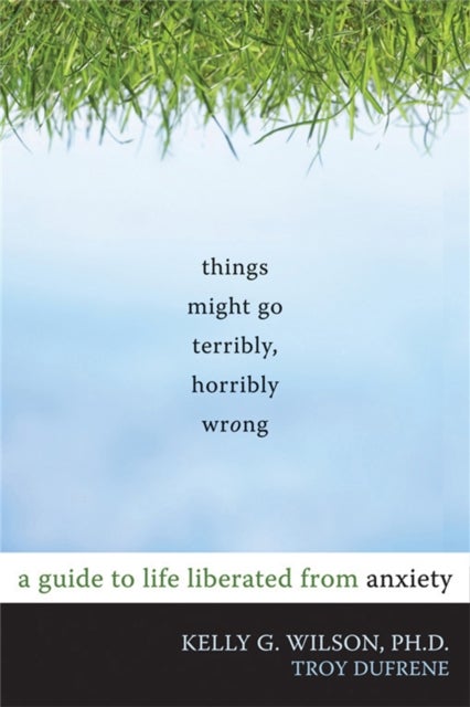 Things Might Go Terribly, Horribly Wrong - A Guide to Life Liberated from Anxiety