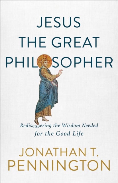 Jesus the Great Philosopher - Rediscovering the Wisdom Needed for the Good Life