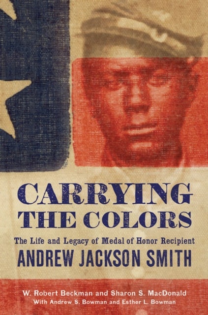 Carrying the Colors - The Life and Legacy of Medal of Honor Recipient Andrew Jackson Smith