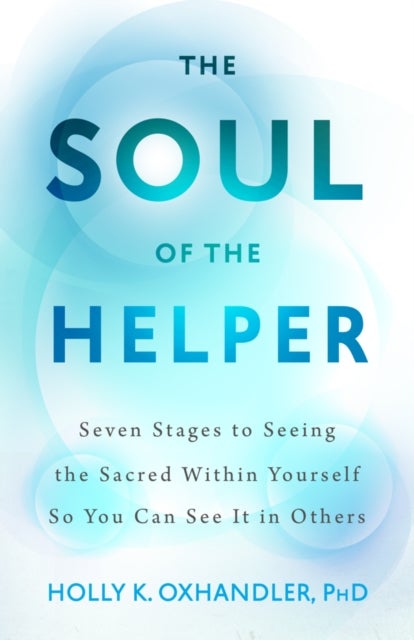 The Soul of the Helper - Seven Stages to Seeing the Sacred Within Yourself So You Can See It in Others