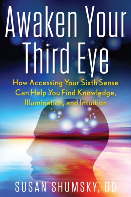 Awaken Your Third Eye - How Accessing Your Sixth Sense Can Help You Find Knowledge, Illumination, and Intuition