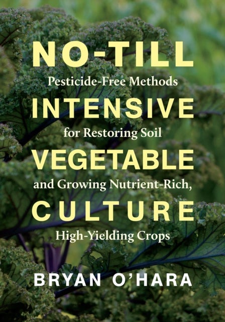 No-Till Intensive Vegetable Culture - Pesticide-Free Methods for Restoring Soil and Growing Nutrient-Rich, High-Yielding Crops
