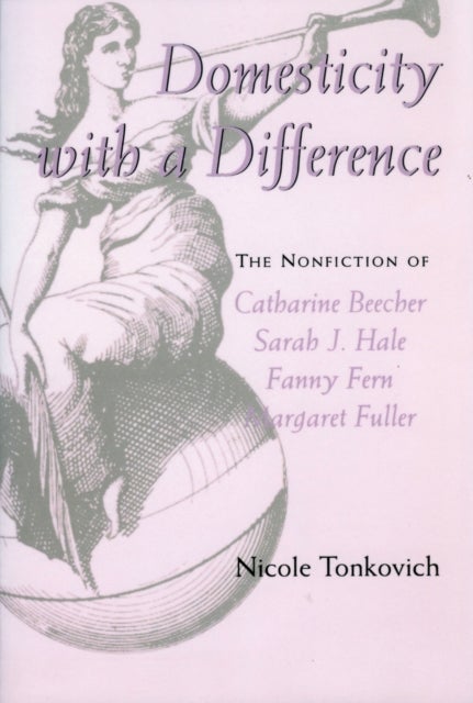 Domesticity with a Difference - The Nonfiction of Catharine Beecher, Sarah J. Hale, Fanny Fern, and Margaret Fuller
