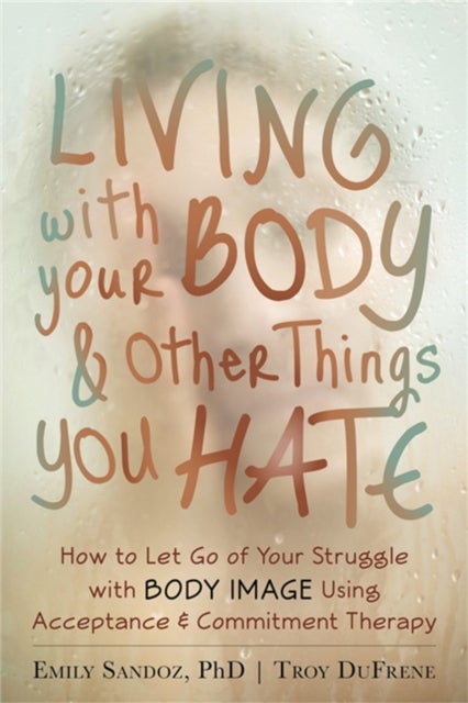 Living with Your Body and Other Things You Hate - Letting Go of the Struggle with What You See in the Mirror Using Acceptance and Commitment Therapy
