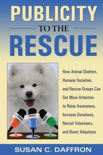 Publicity to the Rescue - How to Get More Attention for Your Animal Shelter, Humane Society or Rescue Group to Raise Awareness, Increase Donations, Recruit Volunteers, and Boost Adoptions