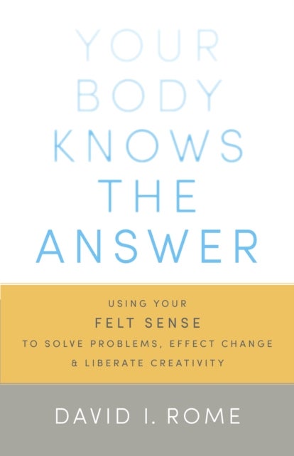 Your Body Knows the Answer - Using Your Felt Sense to Solve Problems, Effect Change, and Liberate Creativity